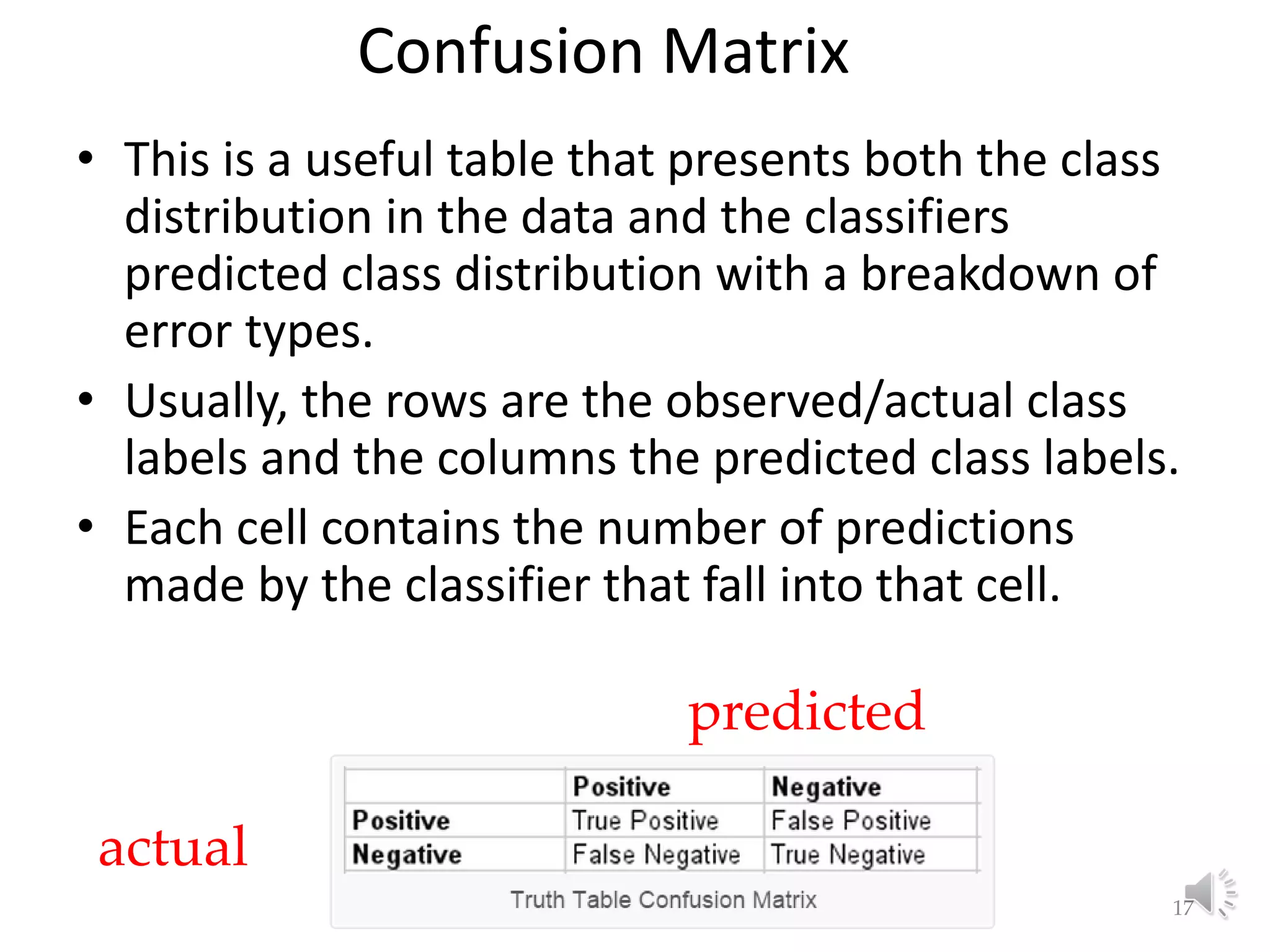Confusion Matrix • This is a useful table that presents both the class distribution in the data and the classifiers predicted class distribution with a breakdown of error types. • Usually, the rows are the observed/actual class labels and the columns the predicted class labels. • Each cell contains the number of predictions made by the classifier that fall into that cell. Lecture 3: Basic Concepts of ML 17 actual predicted 