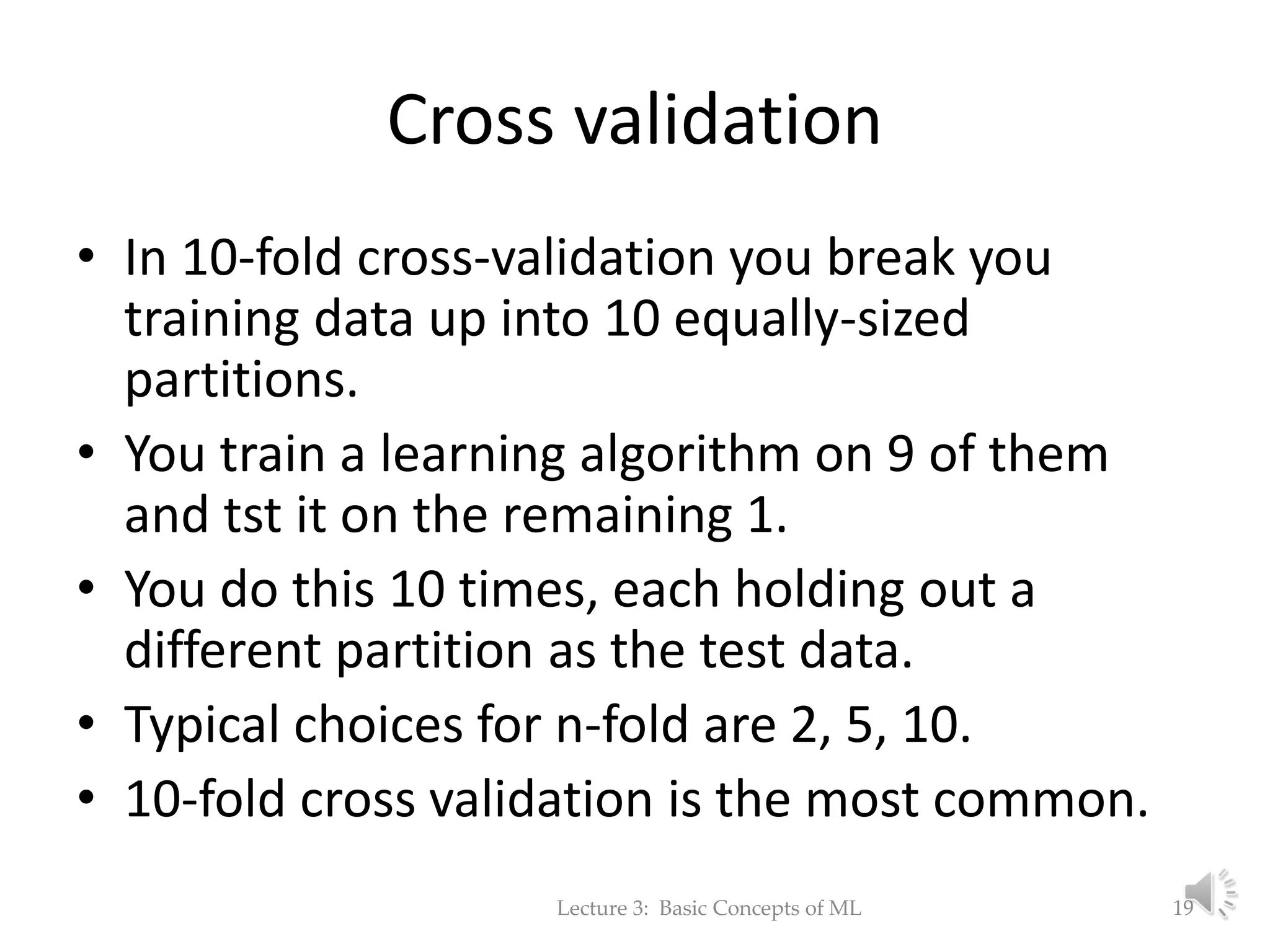 Cross validation • In 10-fold cross-validation you break you training data up into 10 equally-sized partitions. • You train a learning algorithm on 9 of them and tst it on the remaining 1. • You do this 10 times, each holding out a different partition as the test data. • Typical choices for n-fold are 2, 5, 10. • 10-fold cross validation is the most common. Lecture 3: Basic Concepts of ML 19 