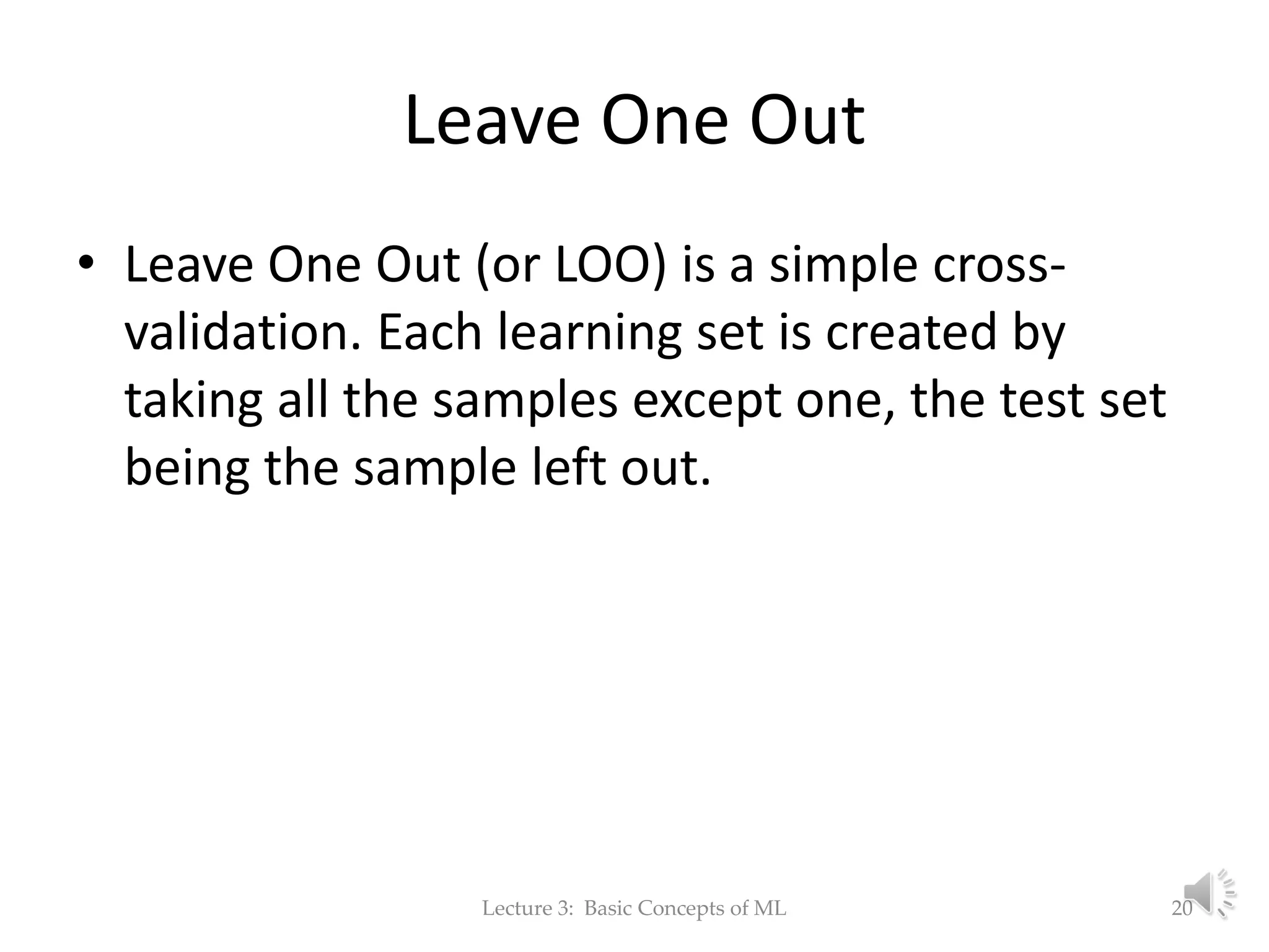 Leave One Out • Leave One Out (or LOO) is a simple cross- validation. Each learning set is created by taking all the samples except one, the test set being the sample left out. Lecture 3: Basic Concepts of ML 20 