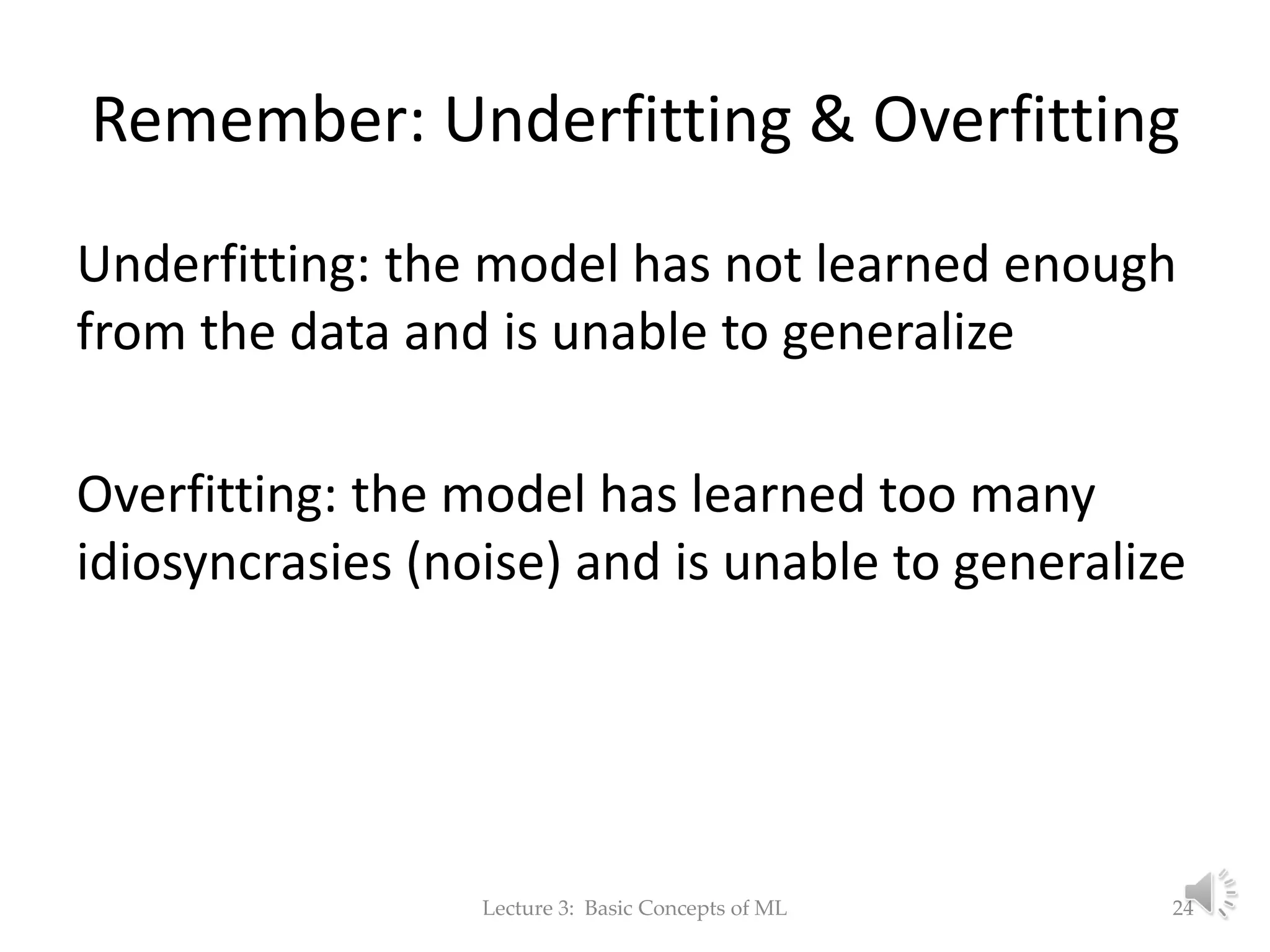 Remember: Underfitting & Overfitting Underfitting: the model has not learned enough from the data and is unable to generalize Overfitting: the model has learned too many idiosyncrasies (noise) and is unable to generalize Lecture 3: Basic Concepts of ML 24 