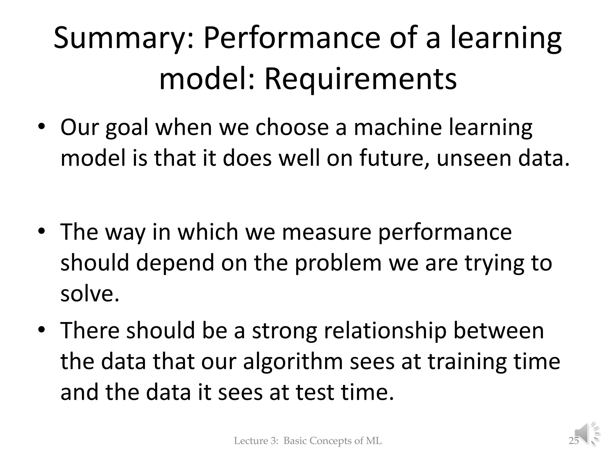 Summary: Performance of a learning model: Requirements • Our goal when we choose a machine learning model is that it does well on future, unseen data. • The way in which we measure performance should depend on the problem we are trying to solve. • There should be a strong relationship between the data that our algorithm sees at training time and the data it sees at test time. Lecture 3: Basic Concepts of ML 25 