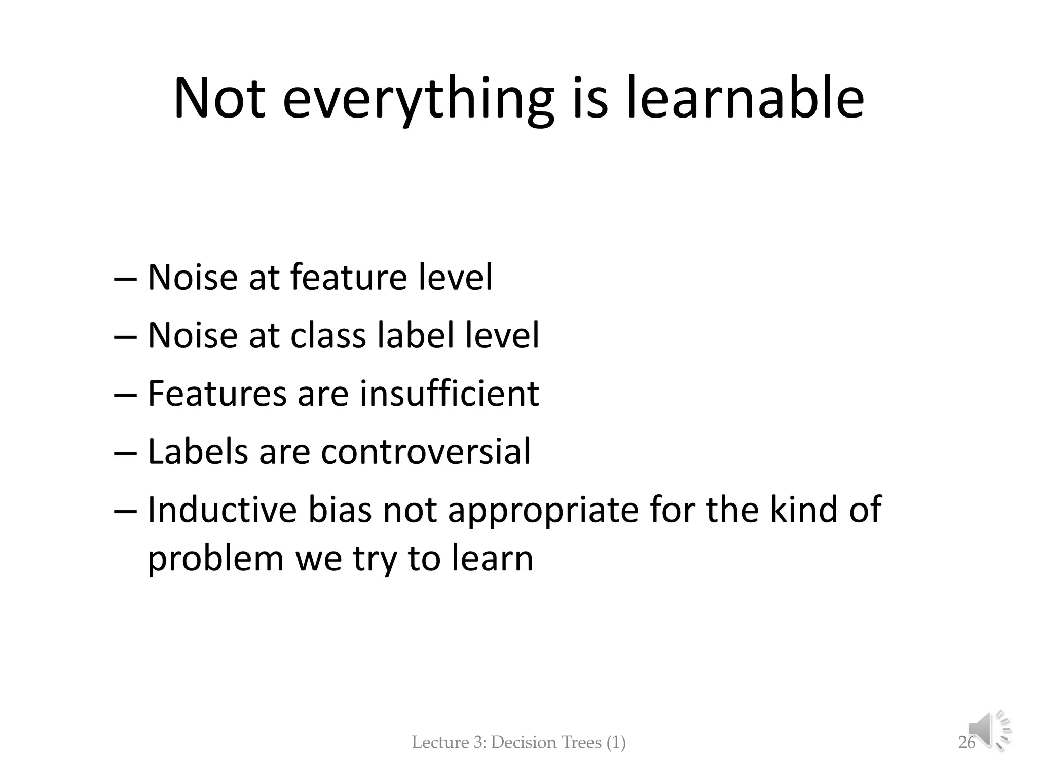 Not everything is learnable – Noise at feature level – Noise at class label level – Features are insufficient – Labels are controversial – Inductive bias not appropriate for the kind of problem we try to learn Lecture 3: Decision Trees (1) 26 