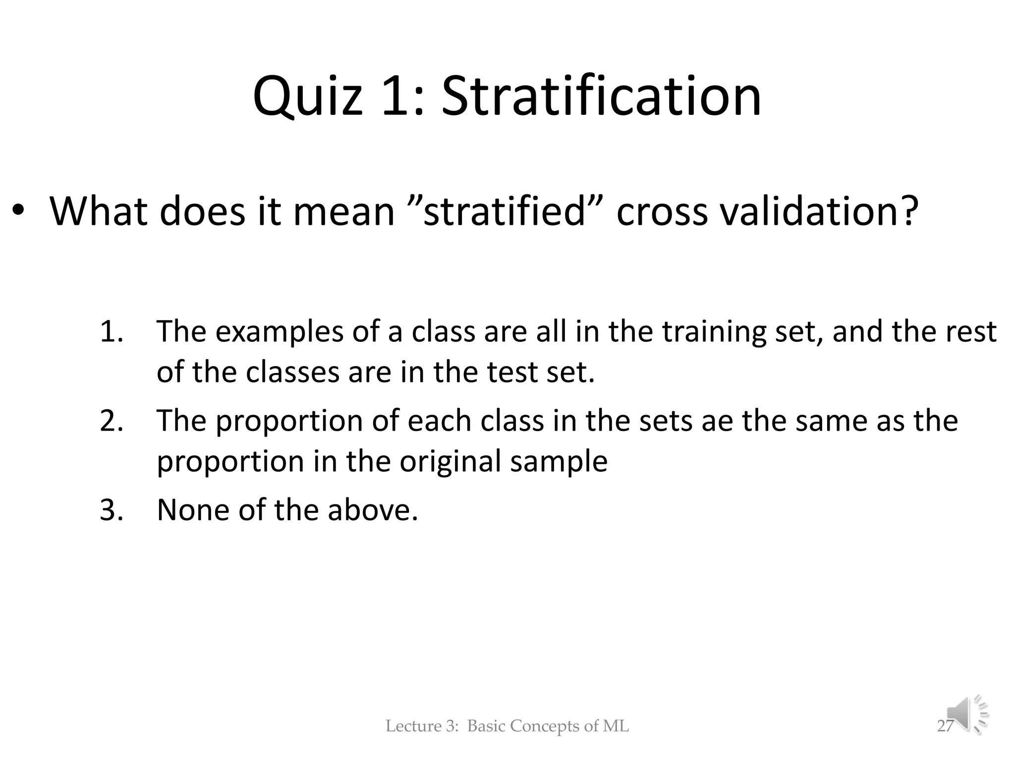Quiz 1: Stratification • What does it mean ”stratified” cross validation? 1. The examples of a class are all in the training set, and the rest of the classes are in the test set. 2. The proportion of each class in the sets ae the same as the proportion in the original sample 3. None of the above. Lecture 3: Basic Concepts of ML 27 