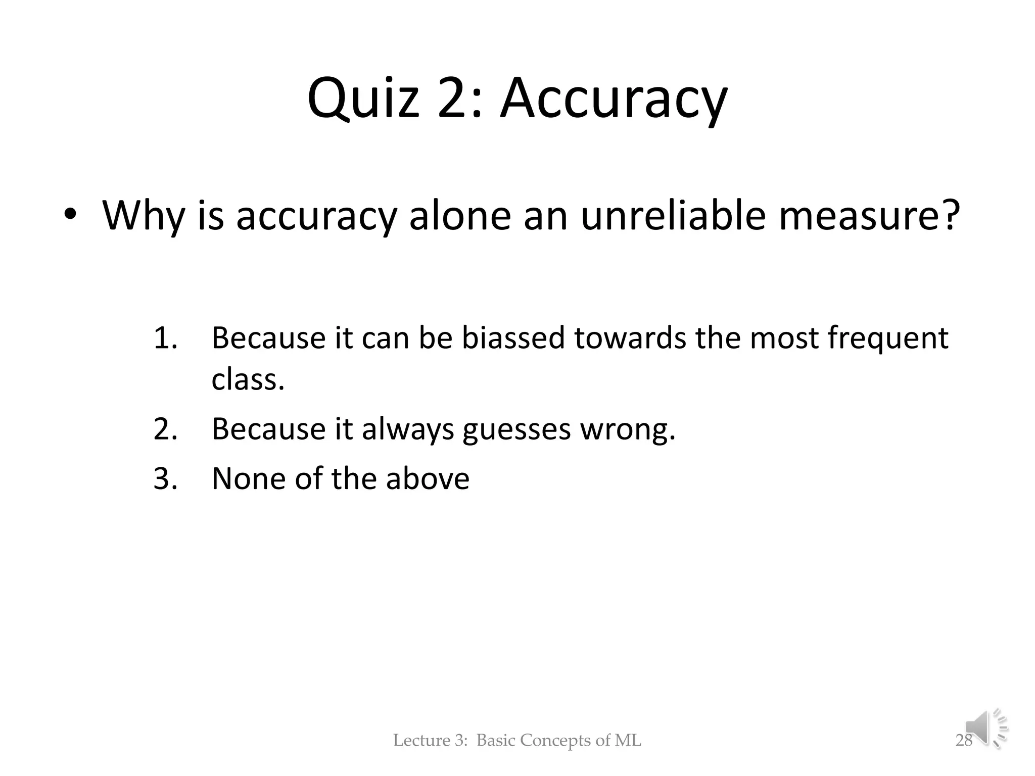 Quiz 2: Accuracy • Why is accuracy alone an unreliable measure? 1. Because it can be biassed towards the most frequent class. 2. Because it always guesses wrong. 3. None of the above Lecture 3: Basic Concepts of ML 28 