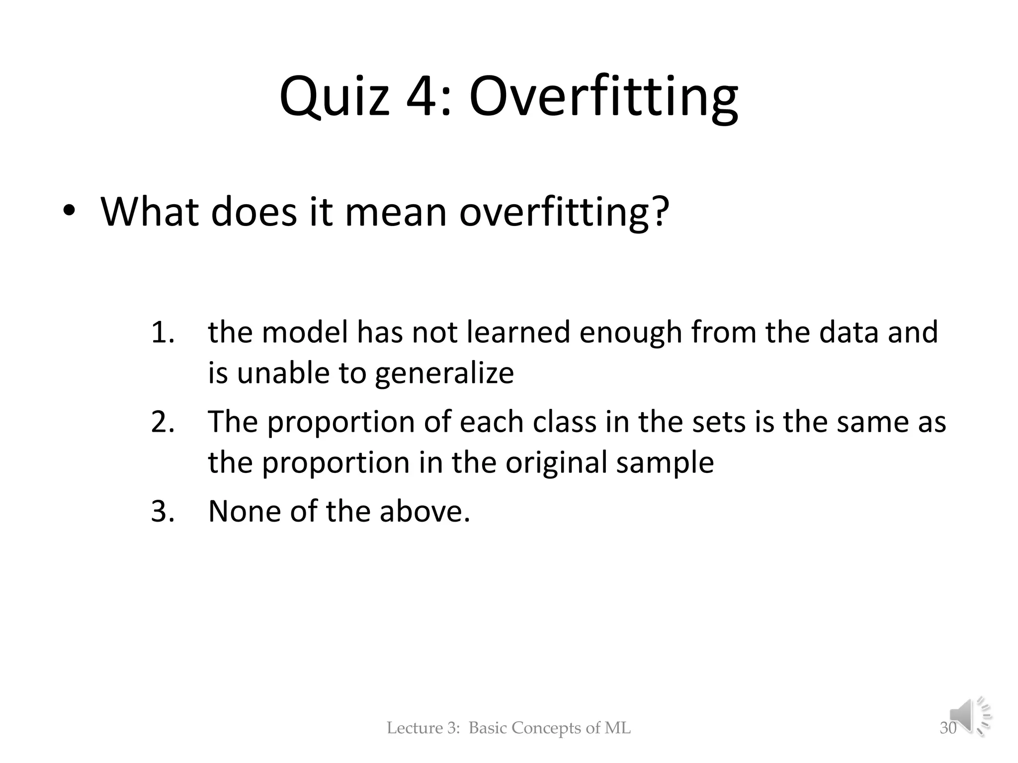 Quiz 4: Overfitting • What does it mean overfitting? 1. the model has not learned enough from the data and is unable to generalize 2. The proportion of each class in the sets is the same as the proportion in the original sample 3. None of the above. Lecture 3: Basic Concepts of ML 30 