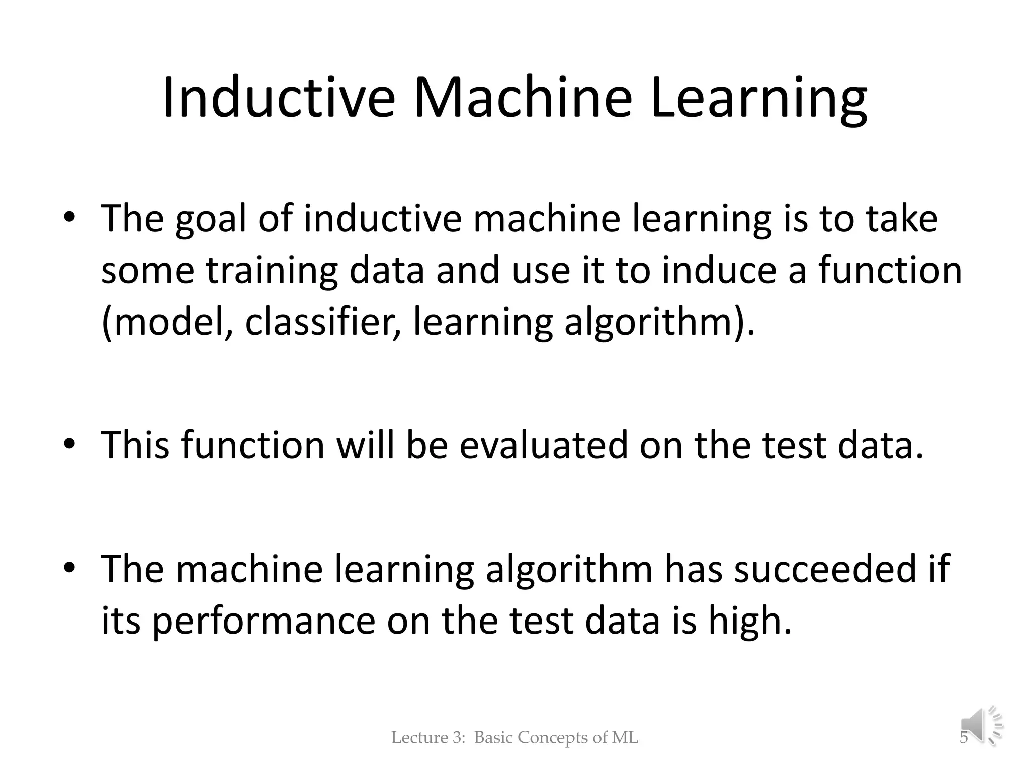 Inductive Machine Learning • The goal of inductive machine learning is to take some training data and use it to induce a function (model, classifier, learning algorithm). • This function will be evaluated on the test data. • The machine learning algorithm has succeeded if its performance on the test data is high. Lecture 3: Basic Concepts of ML 5 