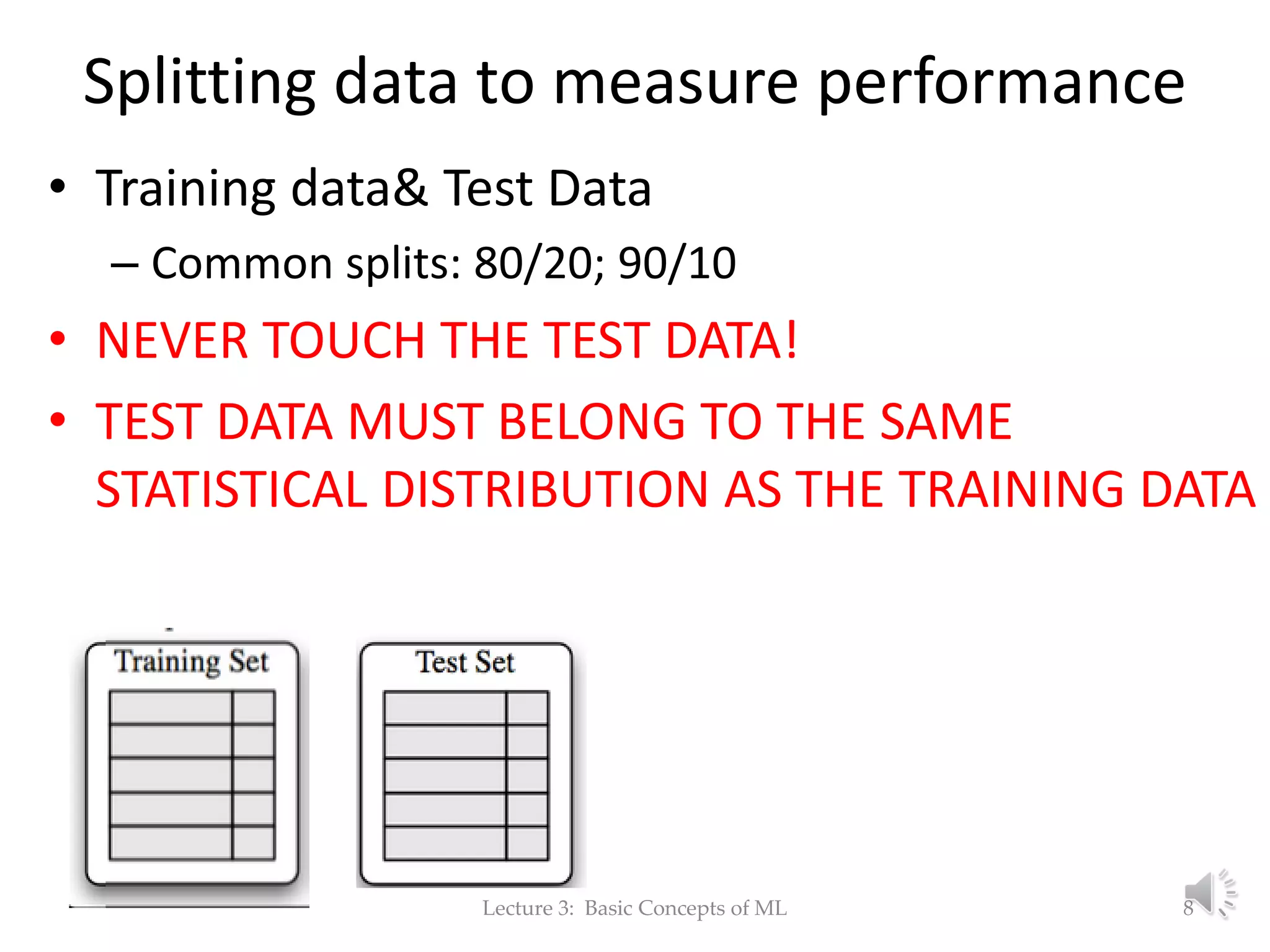 Splitting data to measure performance • Training data& Test Data – Common splits: 80/20; 90/10 • NEVER TOUCH THE TEST DATA! • TEST DATA MUST BELONG TO THE SAME STATISTICAL DISTRIBUTION AS THE TRAINING DATA Lecture 3: Basic Concepts of ML 8 