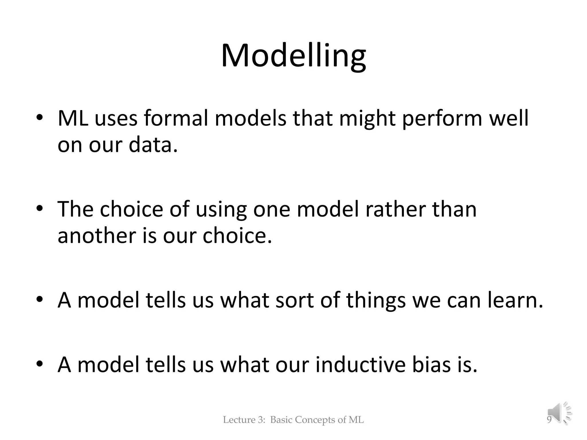 Modelling • ML uses formal models that might perform well on our data. • The choice of using one model rather than another is our choice. • A model tells us what sort of things we can learn. • A model tells us what our inductive bias is. Lecture 3: Basic Concepts of ML 9 