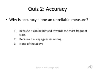 Quiz 2: Accuracy
• Why is accuracy alone an unreliable measure?
1. Because it can be biassed towards the most frequent
class.
2. Because it always guesses wrong.
3. None of the above
Lecture 3: Basic Concepts of ML 28
 