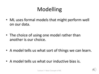 Modelling
• ML uses formal models that might perform well
on our data.
• The choice of using one model rather than
another is our choice.
• A model tells us what sort of things we can learn.
• A model tells us what our inductive bias is.
Lecture 3: Basic Concepts of ML 9
 