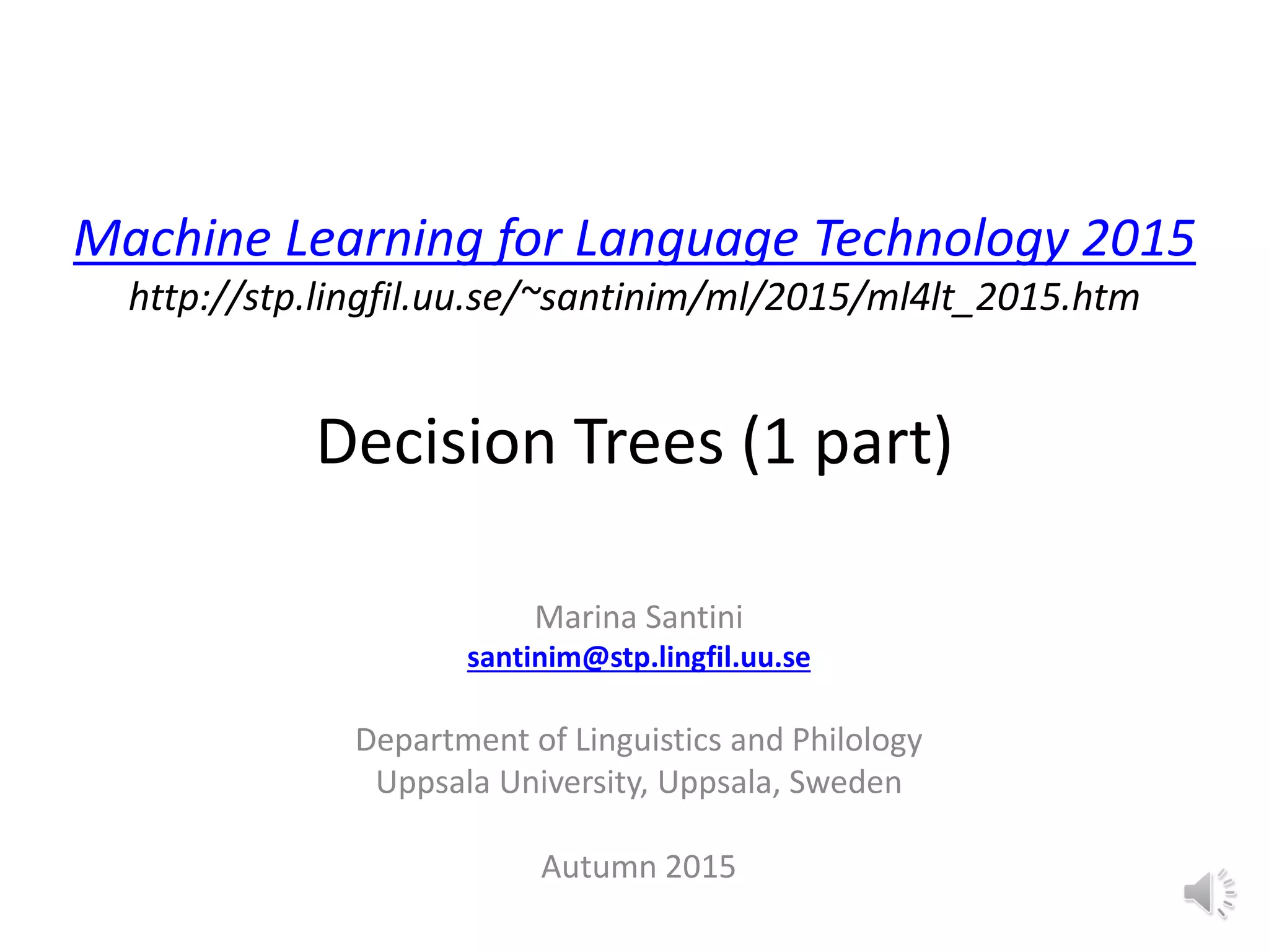 Machine Learning for Language Technology 2015
http://stp.lingfil.uu.se/~santinim/ml/2015/ml4lt_2015.htm
Decision Trees (1 part)
Marina Santini
santinim@stp.lingfil.uu.se
Department of Linguistics and Philology
Uppsala University, Uppsala, Sweden
Autumn 2015
 