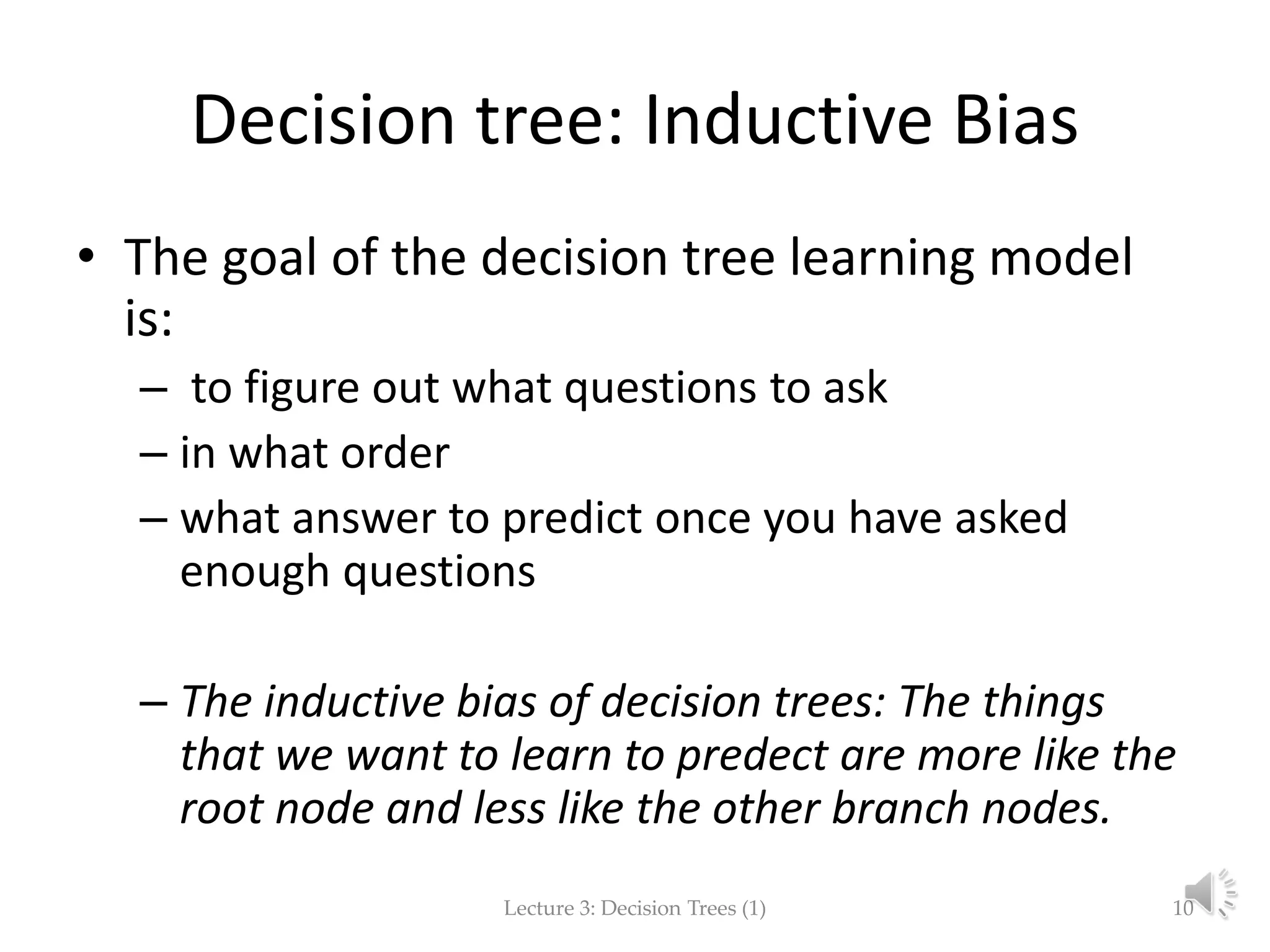 Decision tree: Inductive Bias
• The goal of the decision tree learning model
is:
– to figure out what questions to ask
– in what order
– what answer to predict once you have asked
enough questions
– The inductive bias of decision trees: The things
that we want to learn to predect are more like the
root node and less like the other branch nodes.
Lecture 3: Decision Trees (1) 10
 