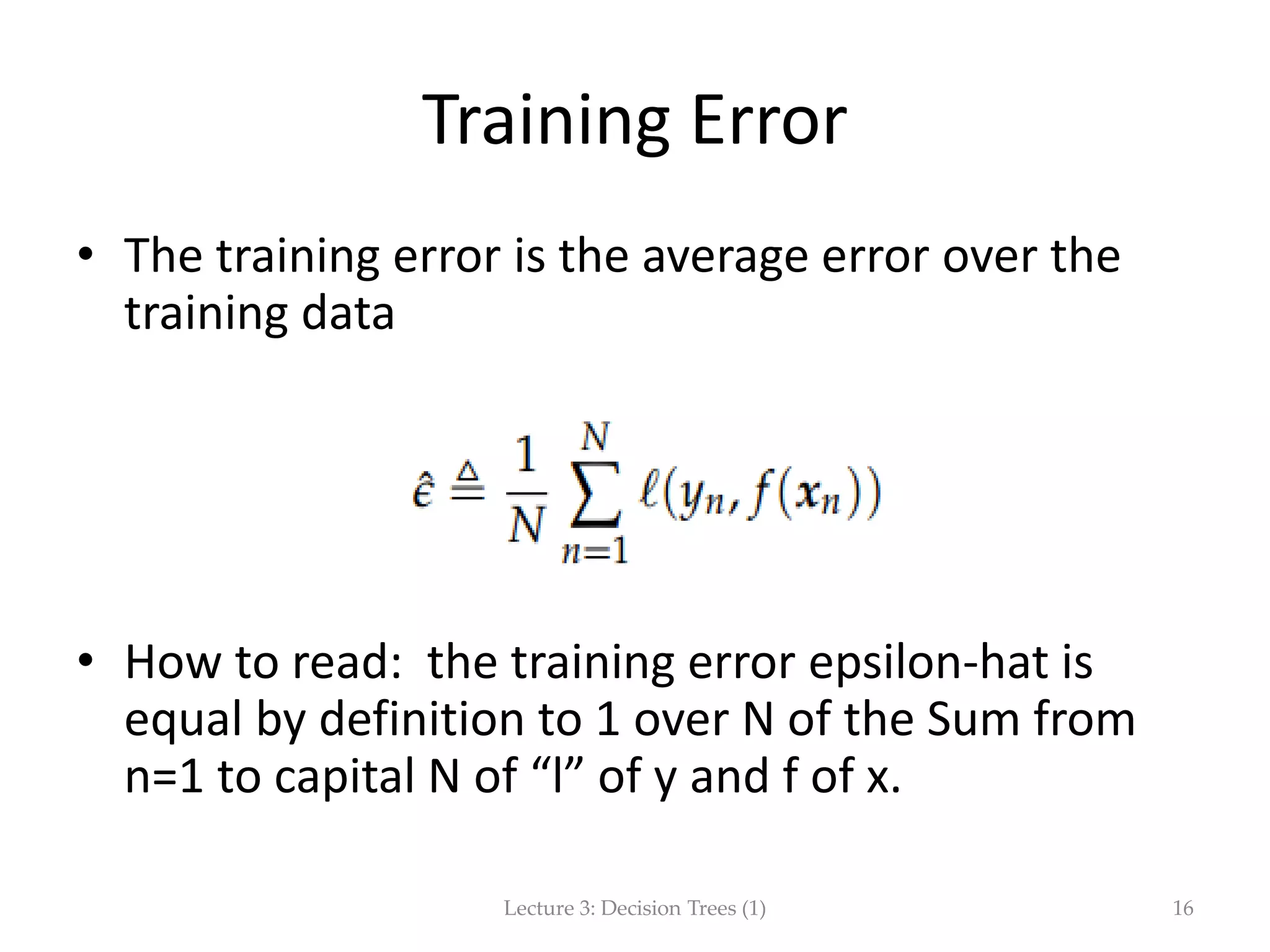 Training Error
• The training error is the average error over the
training data
• How to read: the training error epsilon-hat is
equal by definition to 1 over N of the Sum from
n=1 to capital N of “l” of y and f of x.
Lecture 3: Decision Trees (1) 16
 