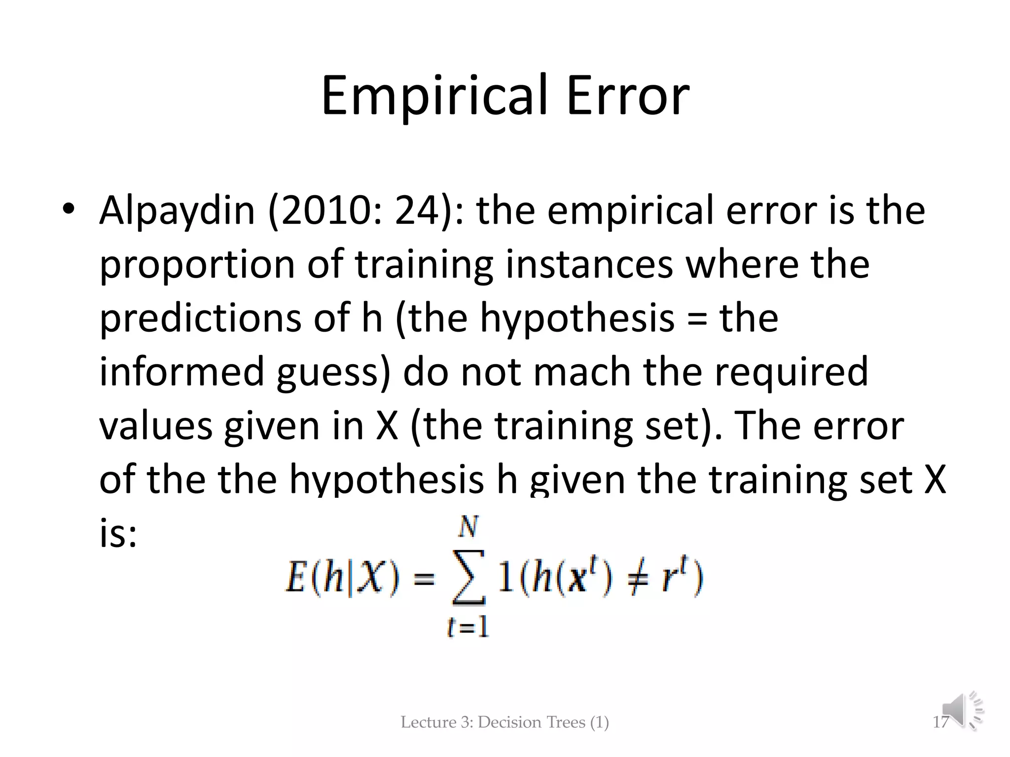 Empirical Error
• Alpaydin (2010: 24): the empirical error is the
proportion of training instances where the
predictions of h (the hypothesis = the
informed guess) do not mach the required
values given in X (the training set). The error
of the the hypothesis h given the training set X
is:
Lecture 3: Decision Trees (1) 17
 