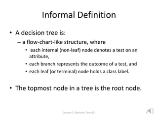 Informal Definition
• A decision tree is:
– a flow-chart-like structure, where
• each internal (non-leaf) node denotes a test on an
attribute,
• each branch represents the outcome of a test, and
• each leaf (or terminal) node holds a class label.
• The topmost node in a tree is the root node.
Lecture 3: Decision Trees (1) 11
 