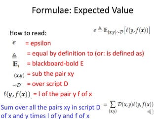 Formulae: Expected Value
How to read:
= epsilon
= equal by definition to (or: is defined as)
= blackboard-bold E
= sub the pair xy
= over script D
= l of the pair y f of x
15
Sum over all the pairs xy in script D
of x and y times l of y and f of x
 