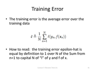 Training Error
• The training error is the average error over the
training data
• How to read: the training error epsilon-hat is
equal by definition to 1 over N of the Sum from
n=1 to capital N of “l” of y and f of x.
Lecture 3: Decision Trees (1) 16
 