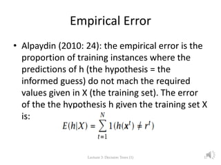 Empirical Error
• Alpaydin (2010: 24): the empirical error is the
proportion of training instances where the
predictions of h (the hypothesis = the
informed guess) do not mach the required
values given in X (the training set). The error
of the the hypothesis h given the training set X
is:
Lecture 3: Decision Trees (1) 17
 