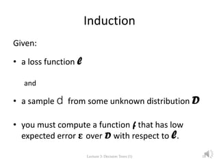 Induction
Given:
• a loss function l
and
• a sample d from some unknown distribution D
• you must compute a function f that has low
expected error ε over D with respect to l.
Lecture 3: Decision Trees (1) 18
 