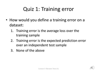 Quiz 1: Training error
• How would you define a training error on a
dataset:
1. Training error is the average loss over the
training sample
2. Training error is the expected prediction error
over an independent test sample
3. None of the above
Lecture 3: Decision Trees (1) 19
 