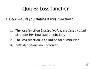 Quiz 3: Loss function
• How would you define a loss function?
1. The loss function L(actual value, predicted value)
characterizes how bad predictions are
2. The loss function is an unknown distribution
3. Both definitions are incorrect.
Lecture 3: Decision Trees (1) 21
 