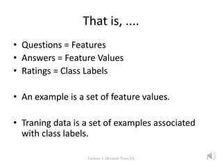 That is, ....
• Questions = Features
• Answers = Feature Values
• Ratings = Class Labels
• An example is a set of feature values.
• Traning data is a set of examples associated
with class labels.
Lecture 3: Decision Trees (1) 6
 