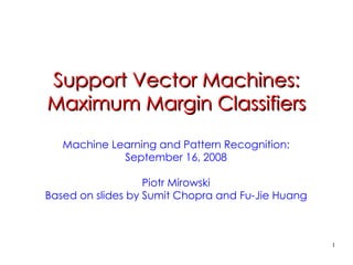 1
Support Vector Machines:
Support Vector Machines:
Maximum Margin Classifiers
Maximum Margin Classifiers
Machine Learning and Pattern Recognition:
September 16, 2008
Piotr Mirowski
Based on slides by Sumit Chopra and Fu-Jie Huang
 