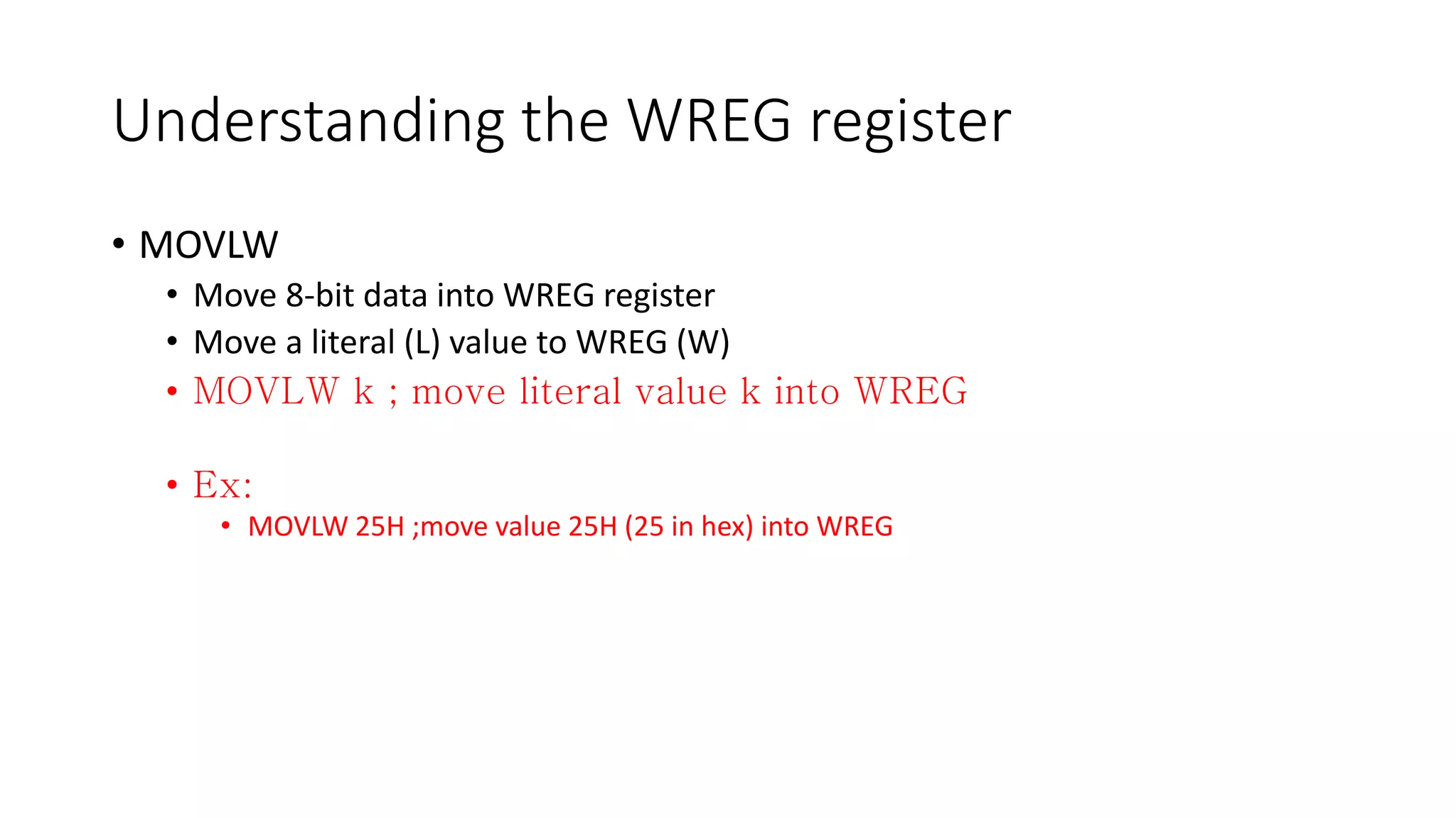 Understanding the WREG register
• MOVLW
• Move 8-bit data into WREG register
• Move a literal (L) value to WREG (W)
•
•
• MOVLW 25H ;move value 25H (25 in hex) into WREG
 