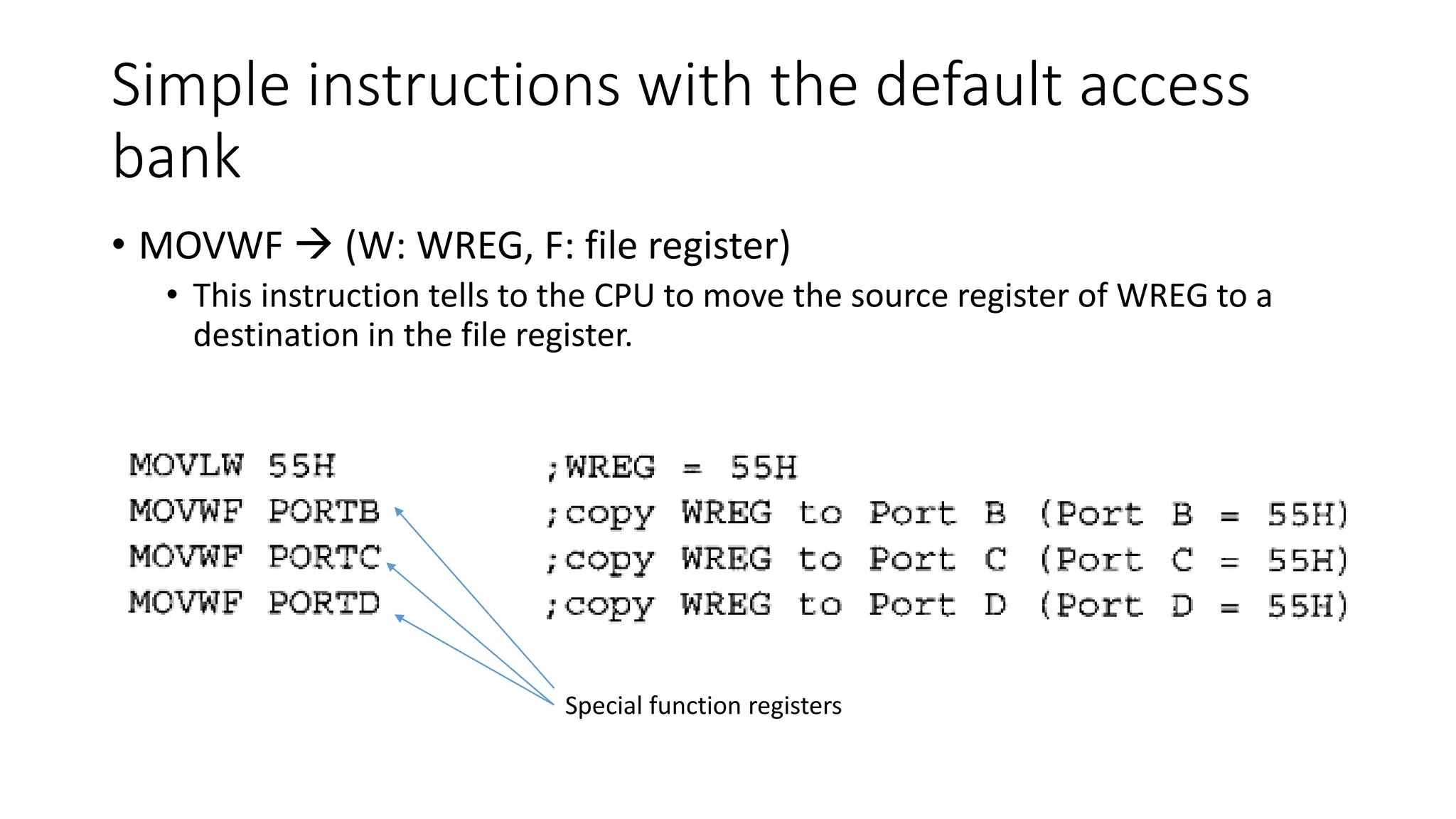 Simple instructions with the default access
bank
• MOVWF  (W: WREG, F: file register)
• This instruction tells to the CPU to move the source register of WREG to a
destination in the file register.
Special function registers
 