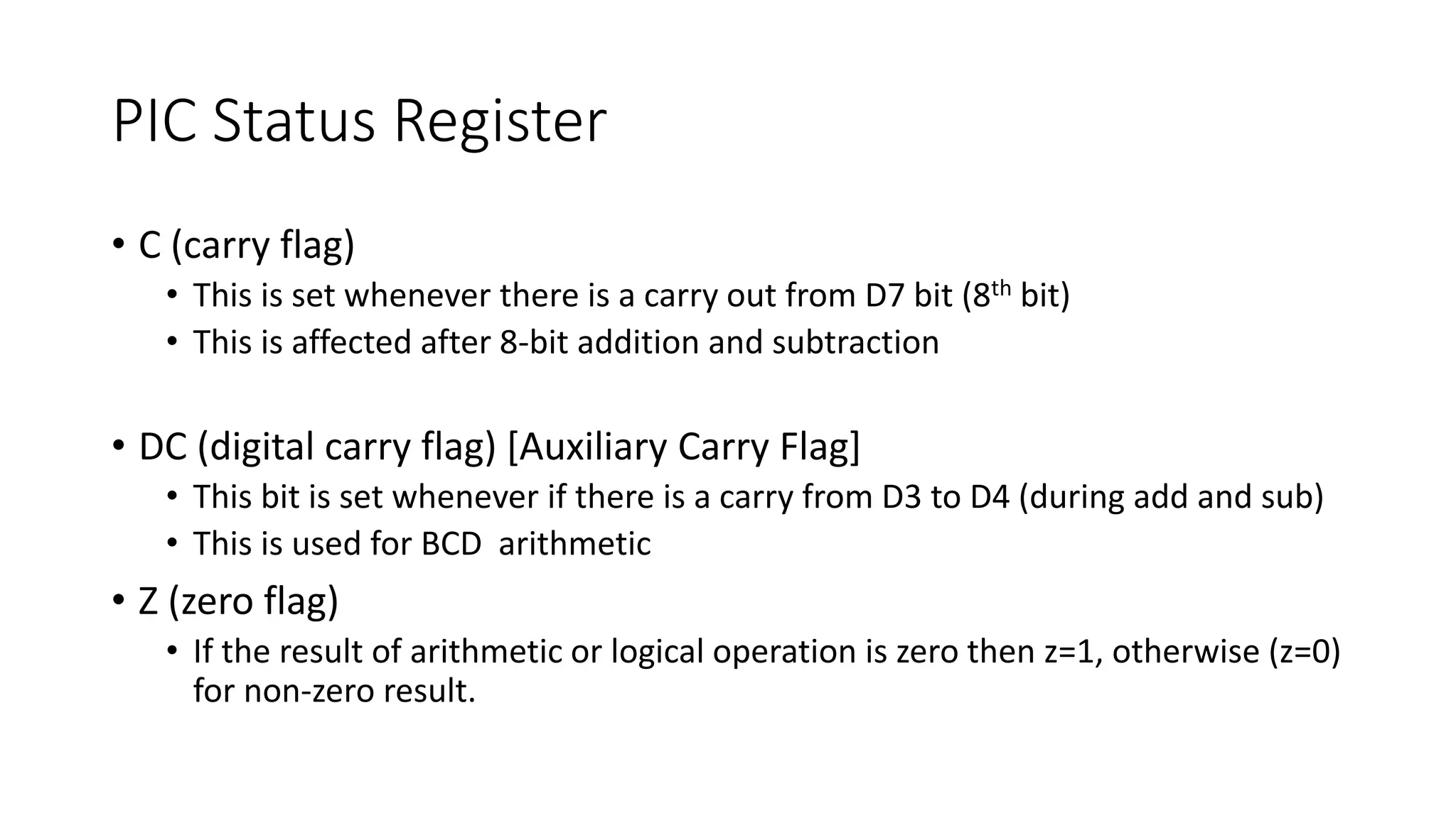 PIC Status Register
• C (carry flag)
• This is set whenever there is a carry out from D7 bit (8th bit)
• This is affected after 8-bit addition and subtraction
• DC (digital carry flag) [Auxiliary Carry Flag]
• This bit is set whenever if there is a carry from D3 to D4 (during add and sub)
• This is used for BCD arithmetic
• Z (zero flag)
• If the result of arithmetic or logical operation is zero then z=1, otherwise (z=0)
for non-zero result.
 