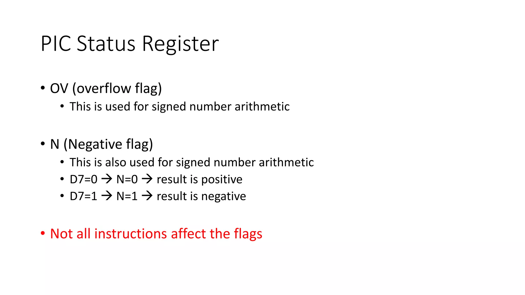 PIC Status Register
• OV (overflow flag)
• This is used for signed number arithmetic
• N (Negative flag)
• This is also used for signed number arithmetic
• D7=0  N=0  result is positive
• D7=1  N=1  result is negative
• Not all instructions affect the flags
 