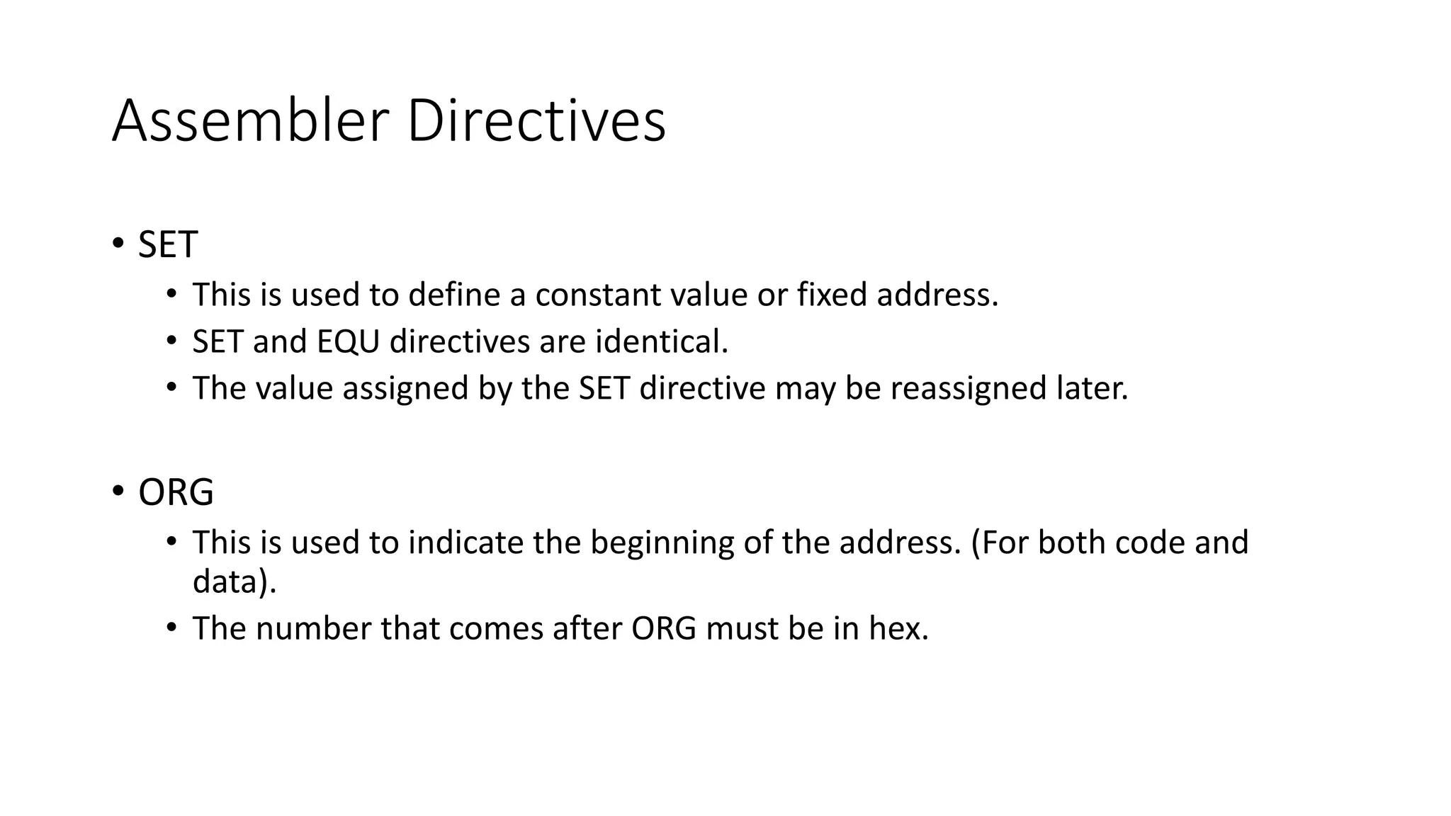 Assembler Directives
• SET
• This is used to define a constant value or fixed address.
• SET and EQU directives are identical.
• The value assigned by the SET directive may be reassigned later.
• ORG
• This is used to indicate the beginning of the address. (For both code and
data).
• The number that comes after ORG must be in hex.
 
