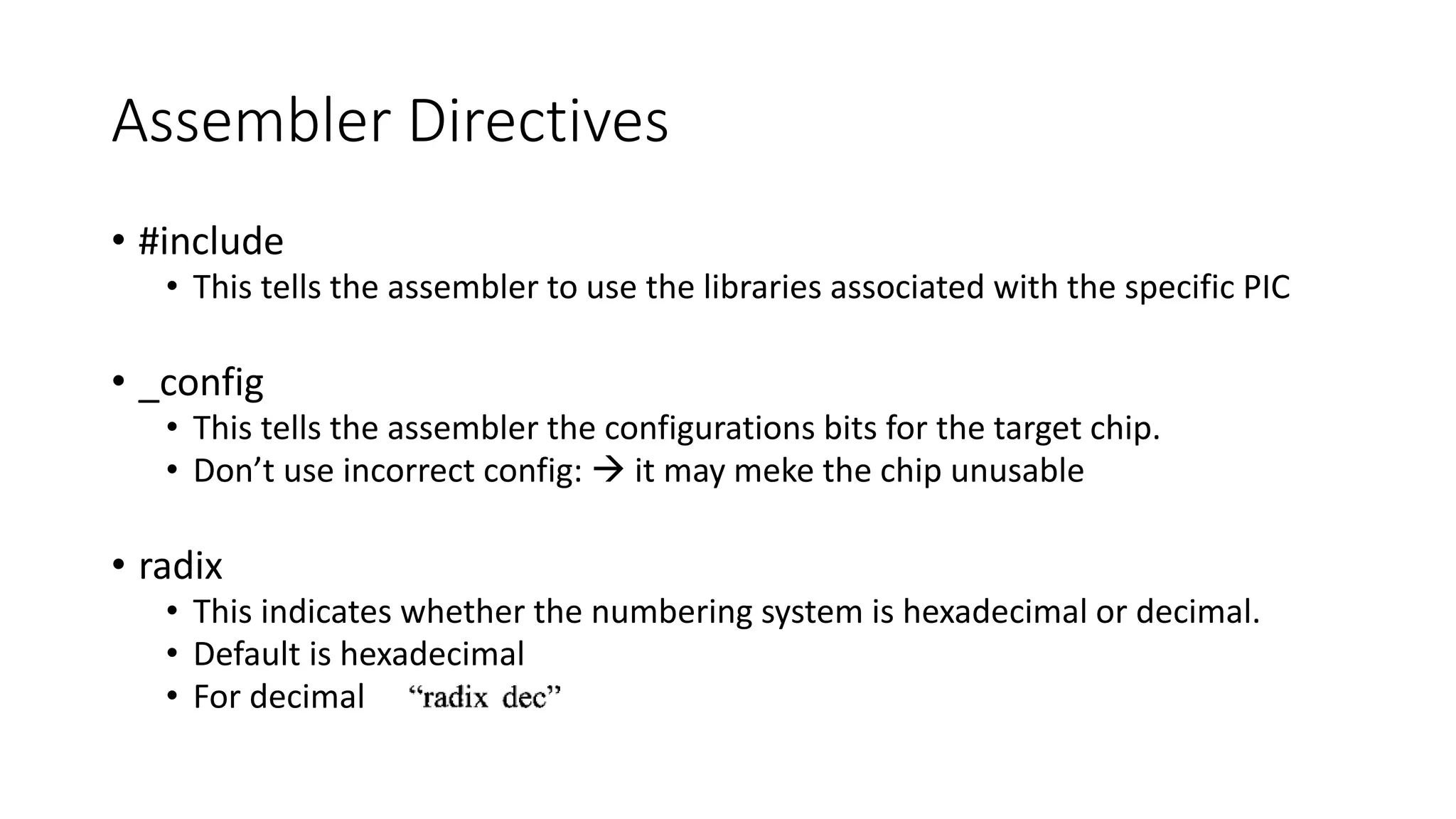 Assembler Directives
• #include
• This tells the assembler to use the libraries associated with the specific PIC
• _config
• This tells the assembler the configurations bits for the target chip.
• Don’t use incorrect config:  it may meke the chip unusable
• radix
• This indicates whether the numbering system is hexadecimal or decimal.
• Default is hexadecimal
• For decimal
 