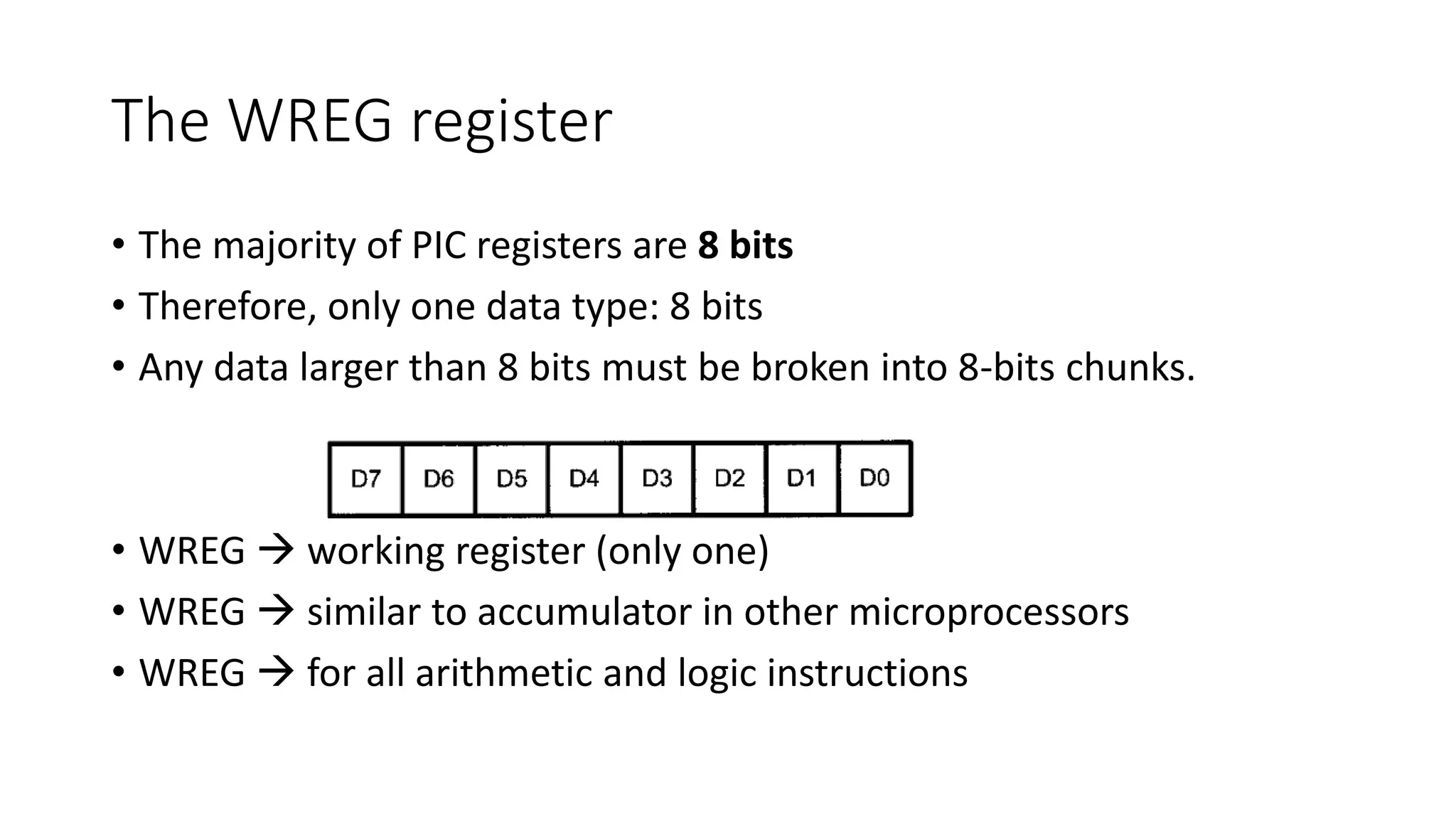 The WREG register
• The majority of PIC registers are 8 bits
• Therefore, only one data type: 8 bits
• Any data larger than 8 bits must be broken into 8-bits chunks.
• WREG  working register (only one)
• WREG  similar to accumulator in other microprocessors
• WREG  for all arithmetic and logic instructions
 