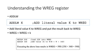 Understanding the WREG register
• ADDLW
• Add literal value K to WREG and put the result back to WREG
• WREG = WREG + k
 