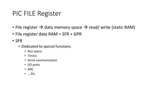 PIC FILE Register
• File register  data memory space  read/ write (static RAM)
• File register data RAM = SFR + GPR
• SFR
• Dedicated to special functions
• ALU status
• Timers
• Serial communication
• I/O ports
• ADC
• ….Etc.
 