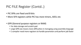 PIC FILE Register (Contd..)
• PIC SFRs are fixed and 8-bits
• More SFR registers while PIC has more timers, ADCs etc
• GPR (General purpose registers or RAM)
• For data storage and scratch pad
• Large GPR size means more difficulties in managing using assembly language
• C compiler need more registers to handle parameters and perform job faster
 
