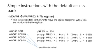 Simple instructions with the default access
bank
• MOVWF  (W: WREG, F: file register)
• This instruction tells to the CPU to move the source register of WREG to a
destination in the file register.
Special function registers
 