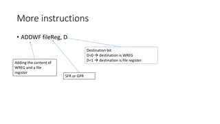 More instructions
• ADDWF fileReg, D
SFR or GPR
Adding the content of
WREG and a file
register
Destination bit
D=0  destination is WREG
D=1  destination is file register
 