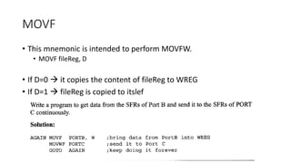 MOVF
• This mnemonic is intended to perform MOVFW.
• MOVF fileReg, D
• If D=0  it copies the content of fileReg to WREG
• If D=1  fileReg is copied to itslef
 