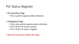 PIC Status Register
• OV (overflow flag)
• This is used for signed number arithmetic
• N (Negative flag)
• This is also used for signed number arithmetic
• D7=0  N=0  result is positive
• D7=1  N=1  result is negative
• Not all instructions affect the flags
 