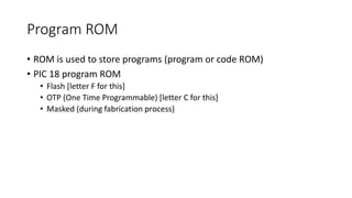 Program ROM
• ROM is used to store programs (program or code ROM)
• PIC 18 program ROM
• Flash [letter F for this]
• OTP (One Time Programmable) [letter C for this]
• Masked (during fabrication process)
 