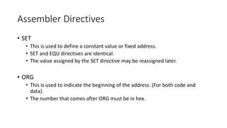 Assembler Directives
• SET
• This is used to define a constant value or fixed address.
• SET and EQU directives are identical.
• The value assigned by the SET directive may be reassigned later.
• ORG
• This is used to indicate the beginning of the address. (For both code and
data).
• The number that comes after ORG must be in hex.
 