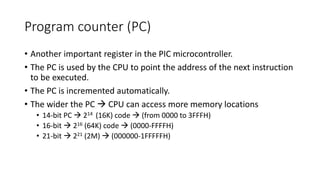 Program counter (PC)
• Another important register in the PIC microcontroller.
• The PC is used by the CPU to point the address of the next instruction
to be executed.
• The PC is incremented automatically.
• The wider the PC  CPU can access more memory locations
• 14-bit PC  214 (16K) code  (from 0000 to 3FFFH)
• 16-bit  216 (64K) code  (0000-FFFFH)
• 21-bit  221 (2M)  (000000-1FFFFFH)
 