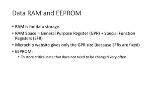 Data RAM and EEPROM
• RAM is for data storage.
• RAM Space = General Purpose Register (GPR) + Special Function
Registers (SFR)
• Microchip website gives only the GPR size (because SFRs are fixed)
• EEPROM:
• To store critical data that does not need to be changed very often
 