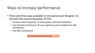 Ways to increase performance
• There are three ways available to microprocessor designers to
increase the processing power of CPU
• Increase clock frequency  more power and heat dissipation
• Use Harvard architecture  very expensive and unrealistic for x86
architecture
• Use RISC architecture
Microchip used all three methods
 