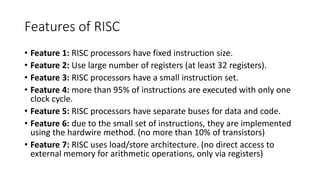 Features of RISC
• Feature 1: RISC processors have fixed instruction size.
• Feature 2: Use large number of registers (at least 32 registers).
• Feature 3: RISC processors have a small instruction set.
• Feature 4: more than 95% of instructions are executed with only one
clock cycle.
• Feature 5: RISC processors have separate buses for data and code.
• Feature 6: due to the small set of instructions, they are implemented
using the hardwire method. (no more than 10% of transistors)
• Feature 7: RISC uses load/store architecture. (no direct access to
external memory for arithmetic operations, only via registers)
 