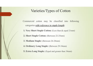Varieties/Types of Cotton
Commercial cotton may be classified into following
categories with reference to staple length:
1. Very Short Staple Cotton: (Less than & equal 21mm)
2. Short Staple Cotton: (Between 22-25mm)
3. Medium Staple: (Between 26-28mm)
4. Ordinary Long Staple: (Between 29-34mm)
5. Extra Long Staple: (Equal and greater than 34mm)
 