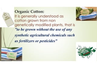 Organic Cotton:
It is generally understood as
cotton grown from non
genetically modified plants, that is
”to be grown without the use of any
synthetic agricultural chemicals such
as fertilizers or pesticides”
 