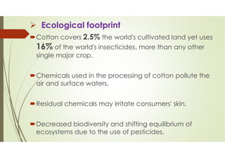 Ecological footprint
Cotton covers 2.5% the world's cultivated land yet uses
16% of the world's insecticides, more than any other
single major crop.
Chemicals used in the processing of cotton pollute the
air and surface waters.
Residual chemicals may irritate consumers' skin.
Decreased biodiversity and shifting equilibrium of
ecosystems due to the use of pesticides.
 
